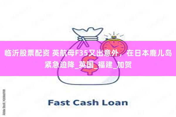 临沂股票配资 英航母F35又出意外，在日本鹿儿岛紧急迫降_英国_福建_加贺
