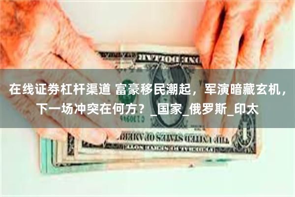 在线证劵杠杆渠道 富豪移民潮起，军演暗藏玄机，下一场冲突在何方？_国家_俄罗斯_印太