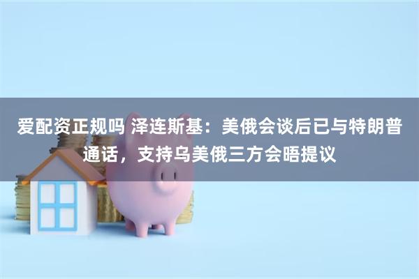 爱配资正规吗 泽连斯基：美俄会谈后已与特朗普通话，支持乌美俄三方会晤提议