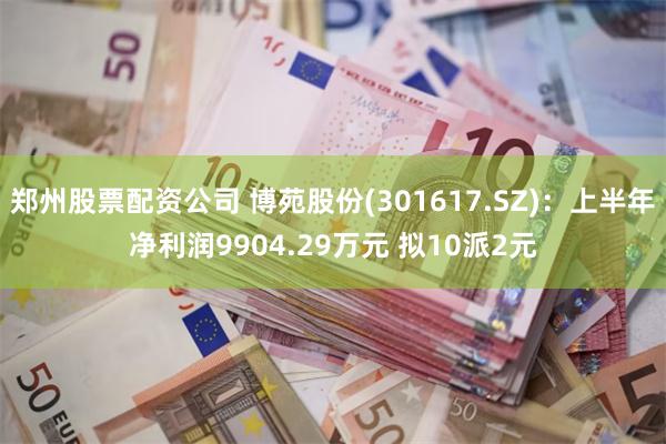 郑州股票配资公司 博苑股份(301617.SZ)：上半年净利润9904.29万元 拟10派2元