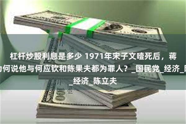 杠杆炒股利息是多少 1971年宋子文噎死后，蒋介石为何说他与何应钦和陈果夫都为罪人？_国民党_经济_陈立夫