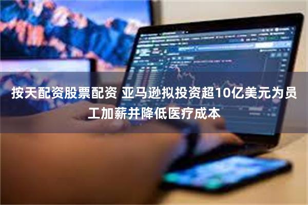 按天配资股票配资 亚马逊拟投资超10亿美元为员工加薪并降低医疗成本