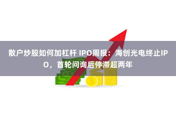 散户炒股如何加杠杆 IPO周报:海创光电终止IPO,首轮问询后停滞超两年