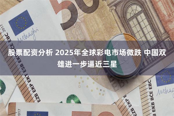 股票配资分析 2025年全球彩电市场微跌 中国双雄进一步逼近三星